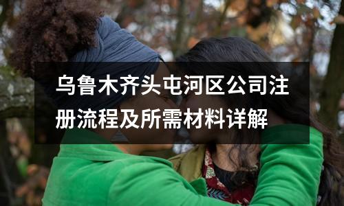 烏魯木齊頭屯河區(qū)公司注冊流程及所需材料詳解