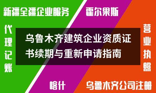 烏魯木齊建筑企業(yè)資質(zhì)證書續(xù)期與重新申請指南