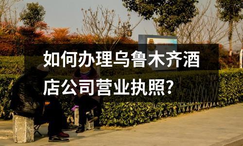 如何辦理烏魯木齊酒店公司營(yíng)業(yè)執(zhí)照?
