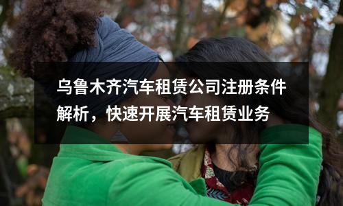 烏魯木齊汽車租賃公司注冊(cè)條件解析，快速開展汽車租賃業(yè)務(wù)