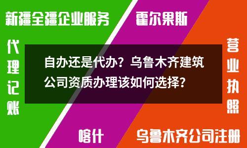 自辦還是代辦？烏魯木齊建筑公司資質(zhì)辦理該如何選擇？