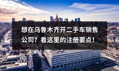想在烏魯木齊開二手車銷售公司？看這里的注冊要點(diǎn)！