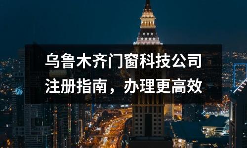 烏魯木齊門窗科技公司注冊指南，辦理更高效