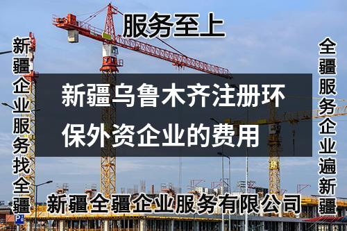 新疆烏魯木齊注冊環(huán)保外資企業(yè)的費(fèi)用