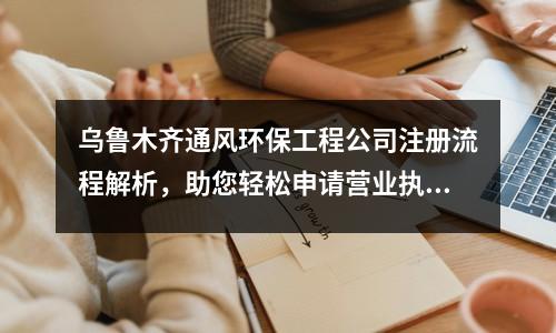 烏魯木齊通風(fēng)環(huán)保工程公司注冊(cè)流程解析，助您輕松申請(qǐng)營(yíng)業(yè)執(zhí)照