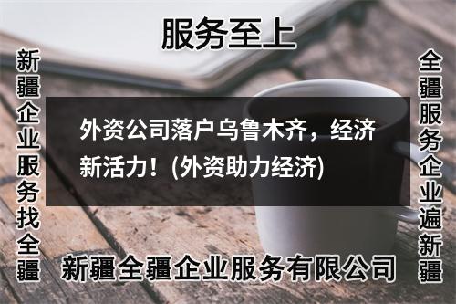 外資公司落戶烏魯木齊，經(jīng)濟(jì)新活力！(外資助力經(jīng)濟(jì))