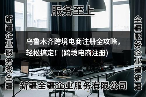 烏魯木齊跨境電商注冊(cè)全攻略，輕松搞定！(跨境電商注冊(cè))