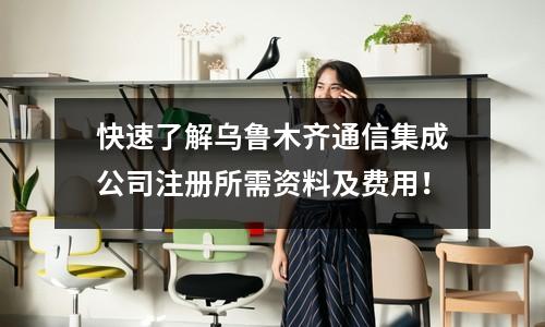 快速了解烏魯木齊通信集成公司注冊(cè)所需資料及費(fèi)用！