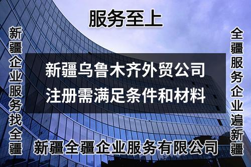 新疆烏魯木齊外貿(mào)公司注冊需滿足條件和材料