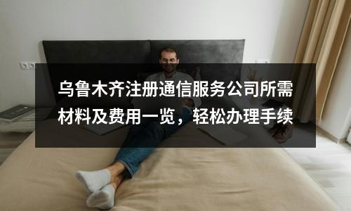 烏魯木齊注冊(cè)通信服務(wù)公司所需材料及費(fèi)用一覽，輕松辦理手續(xù)
