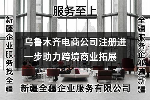 烏魯木齊電商公司注冊(cè)進(jìn)一步助力跨境商業(yè)拓展