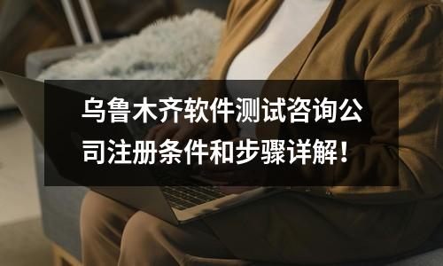烏魯木齊軟件測(cè)試咨詢公司注冊(cè)條件和步驟詳解！