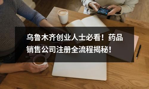 烏魯木齊創(chuàng)業(yè)人士必看！藥品銷售公司注冊全流程揭秘！