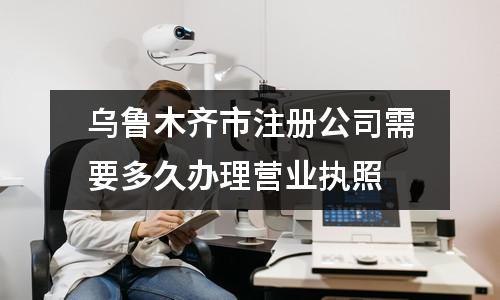 烏魯木齊市注冊公司需要多久辦理營業(yè)執(zhí)照