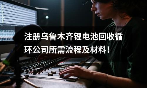 注冊烏魯木齊鋰電池回收循環(huán)公司所需流程及材料！