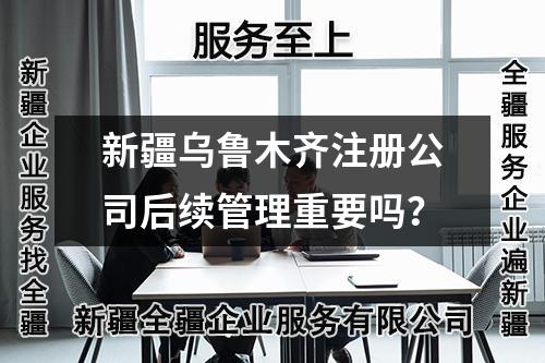 新疆烏魯木齊注冊(cè)公司后續(xù)管理重要嗎？