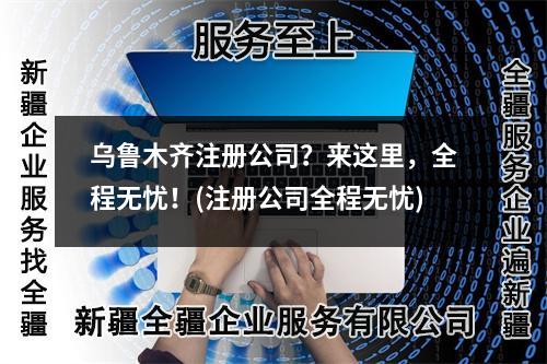 烏魯木齊注冊(cè)公司？來(lái)這里，全程無(wú)憂(yōu)！(注冊(cè)公司全程無(wú)憂(yōu))