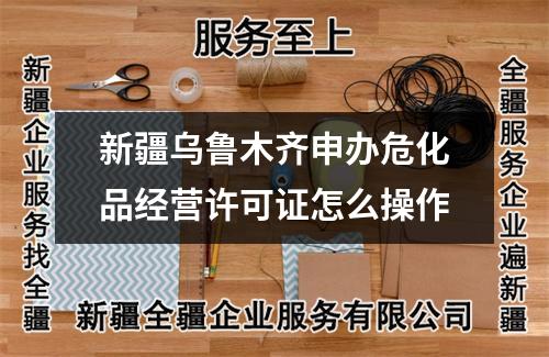 新疆烏魯木齊申辦危化品經(jīng)營(yíng)許可證怎么操作