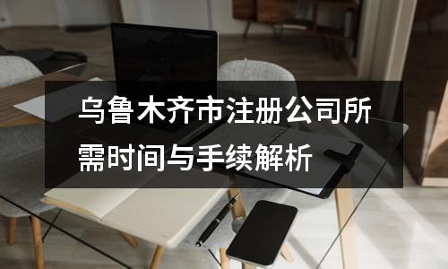 烏魯木齊市注冊公司所需時間與手續(xù)解析?
